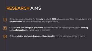 1
2
3
Critique the role of digital platforms as mechanisms for realising cultures of sharing
and collaboration between local businesses
Create an understanding for the role in which DMOs become points of consolidation and
collaboration for local businesses and organisations
Critique digital platform design and functionality on end user experience creation
 