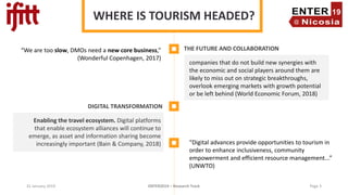 31 January 2019 ENTER2019 – Research Track
WHERE IS TOURISM HEADED?
THE FUTURE AND COLLABORATION
companies that do not build new synergies with
the economic and social players around them are
likely to miss out on strategic breakthroughs,
overlook emerging markets with growth potential
or be left behind (World Economic Forum, 2018)
DIGITAL TRANSFORMATION
Enabling the travel ecosystem. Digital platforms
that enable ecosystem alliances will continue to
emerge, as asset and information sharing become
increasingly important (Bain & Company, 2018) “Digital advances provide opportunities to tourism in
order to enhance inclusiveness, community
empowerment and efficient resource management...”
(UNWTO)
“We are too slow, DMOs need a new core business,”
(Wonderful Copenhagen, 2017)
Page 3
 