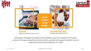 31 January 2019 ENTER2019 – Research Track Page 4
(Heo, 2016; Saito and Ruhanen, 2017)
Destination Management Organisations (DMOs) need to re-establish their online
presence through competitive services and/or provide more support towards tourism
organisations/businesses (Xiang et al., 2015)
WHAT
NEEDS
TO BE
DONE?
DIGITAL COLLABORATION
(Buhalis and Law, 2008; Chuang et al., 2017)
 