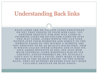 Understanding Back links

  BACK-LINKS ARE DO-FOLLOW LINKS POSITIONED
   ON NET THAT POINTS TO YOUR WEB PAGE. YET
     ANOTHER IDENTITY FOR ONE WAY LINKS IS
  INCOMING LINKS OR DO-FOLLOW LINKS OR JUST
   ONE-WAY LINKS. LINKS WHICH YOU CAN FIND
WITHIN JUST YOUR WEBSITES AND DIRECT TO THE
  WEBSITE PAGES OF THE WITHIN A WEBSITE ARE
NOT THOUGHT TO BE AS QUALITY BACKLINKS. THIS
 IS WHATS CALLED INNER LINKING AND IT HAS ITS
    OWN ADDED BENEFITS IN SEO. SEE JUST HOW
   MUCH INTERNAL LINKS WIKIPEDIA HAS ON ITS
   CONTENT. COULD POSSIBLY BE, WE ACTUALLY
 CAN’T SAY IT WITH A FACTS, THEY MAKE IT RANK
  BETTER IN THE SEARCH ENGINE. ON THE OTHER
HAND, THEY DO SUPPORT READERS FIND OUT MORE
       VALUABLE ARTICLES OR BLOG POSTS.
 