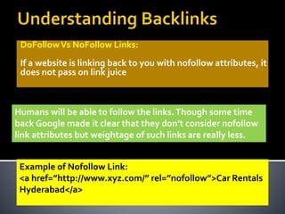 DoFollowVs NoFollow Links:
If a website is linking back to you with nofollow attributes, it
does not pass on link juice
Humans will be able to follow the links.Though some time
back Google made it clear that they don’t consider nofollow
link attributes but weightage of such links are really less.
Example of Nofollow Link:
<a href=”http://www.xyz.com/” rel=”nofollow”>Car Rentals
Hyderabad</a>
 