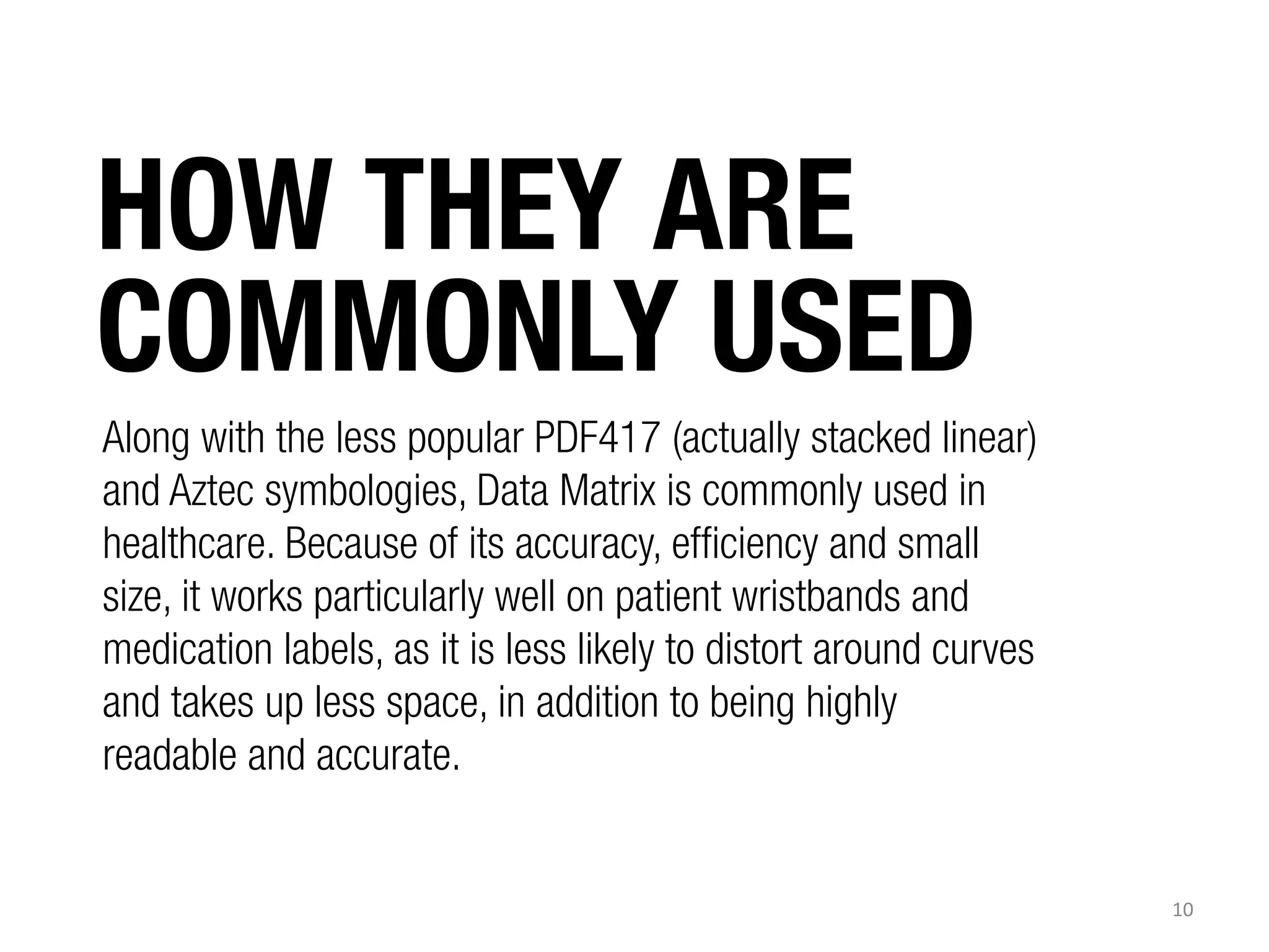 HOW THEY ARE
COMMONLY USED
Along with the less popular PDF417 (actually stacked linear)
and Aztec symbologies, Data Matrix is commonly used in
healthcare. Because of its accuracy, efficiency and small
size, it works particularly well on patient wristbands and
medication labels, as it is less likely to distort around curves
and takes up less space, in addition to being highly
readable and accurate.

10	
  

 