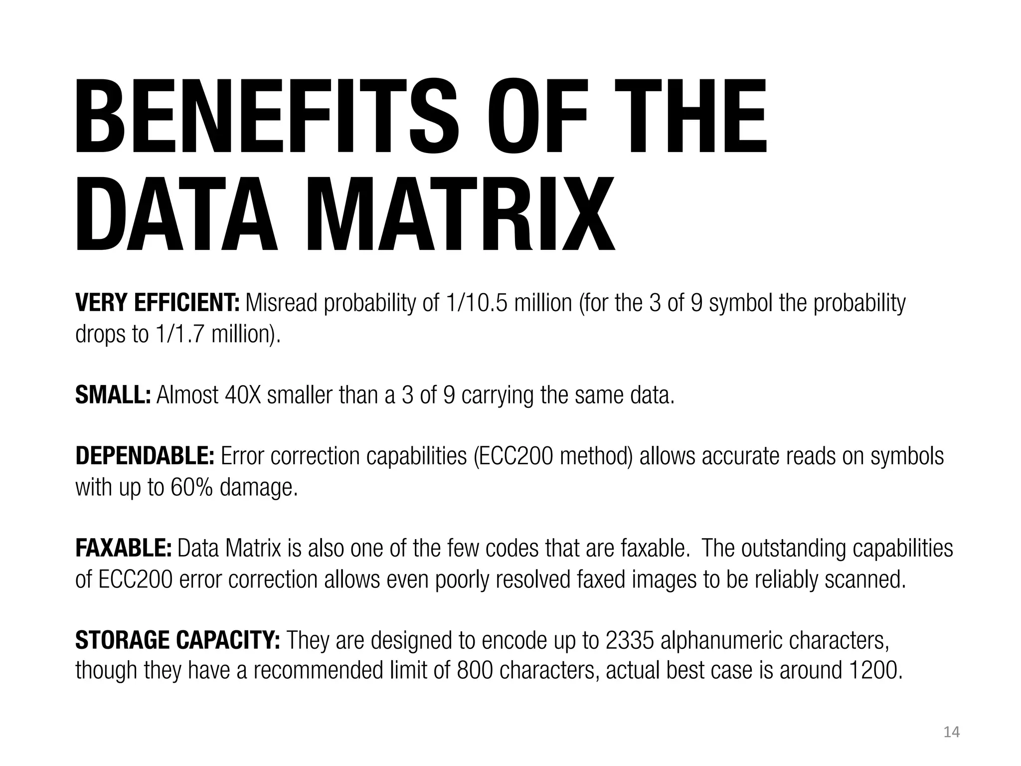BENEFITS OF THE
DATA MATRIX


VERY EFFICIENT: Misread probability of 1/10.5 million (for the 3 of 9 symbol the probability
drops to 1/1.7 million).
SMALL: Almost 40X smaller than a 3 of 9 carrying the same data.
DEPENDABLE: Error correction capabilities (ECC200 method) allows accurate reads on symbols
with up to 60% damage.
FAXABLE: Data Matrix is also one of the few codes that are faxable. The outstanding capabilities
of ECC200 error correction allows even poorly resolved faxed images to be reliably scanned.
STORAGE CAPACITY: They are designed to encode up to 2335 alphanumeric characters,
though they have a recommended limit of 800 characters, actual best case is around 1200.
14	
  

 