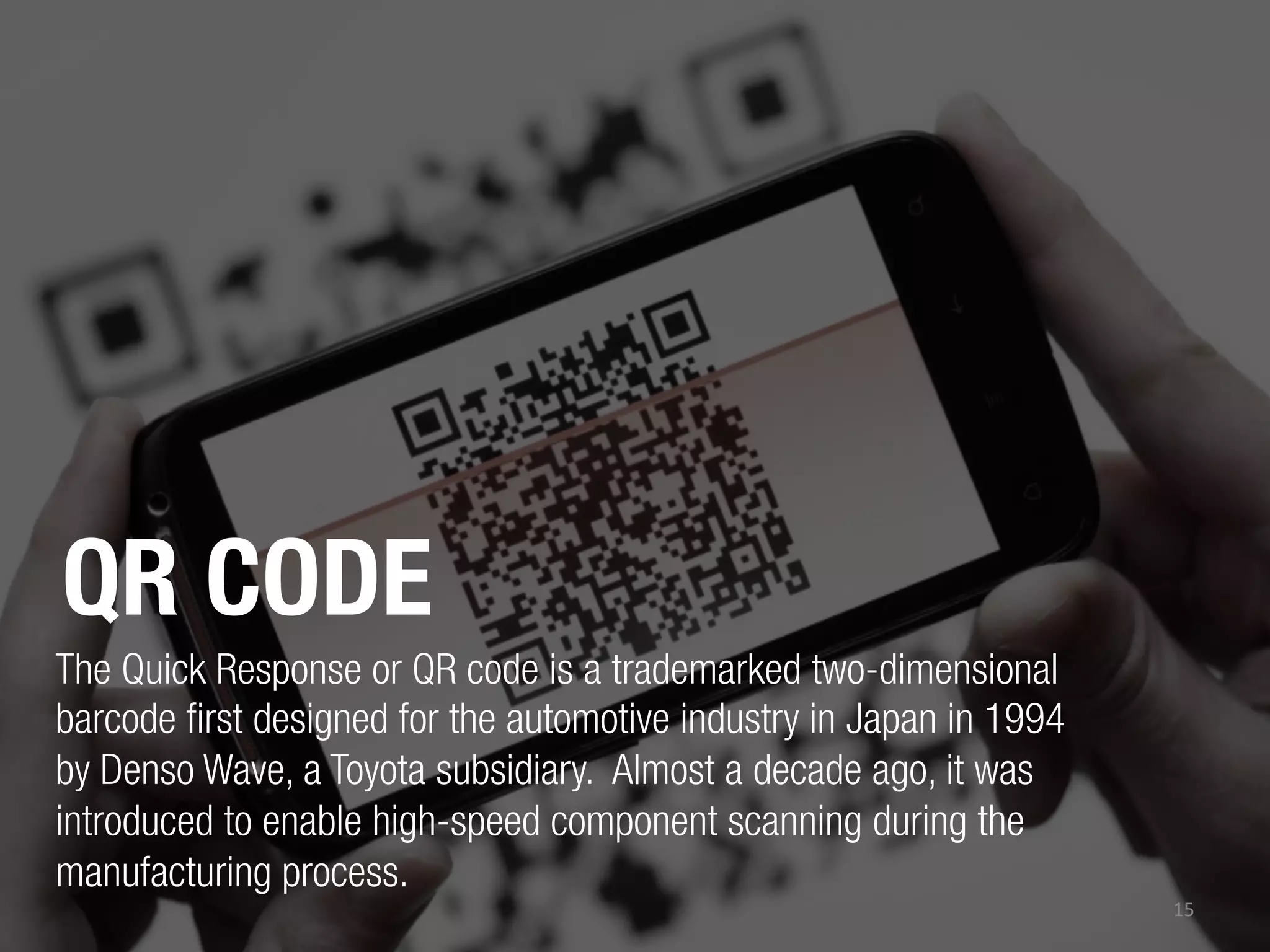 QR CODE
The Quick Response or QR code is a trademarked two-dimensional
barcode first designed for the automotive industry in Japan in 1994
by Denso Wave, a Toyota subsidiary. Almost a decade ago, it was
introduced to enable high-speed component scanning during the
manufacturing process.
15	
  

 