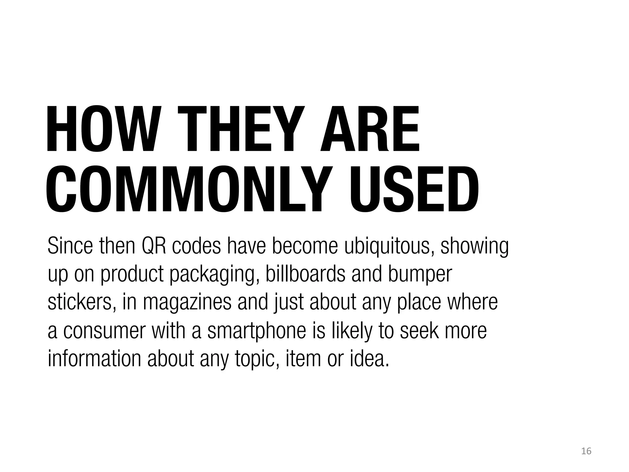 HOW THEY ARE
COMMONLY USED
Since then QR codes have become ubiquitous, showing
up on product packaging, billboards and bumper
stickers, in magazines and just about any place where
a consumer with a smartphone is likely to seek more
information about any topic, item or idea.

16	
  

 