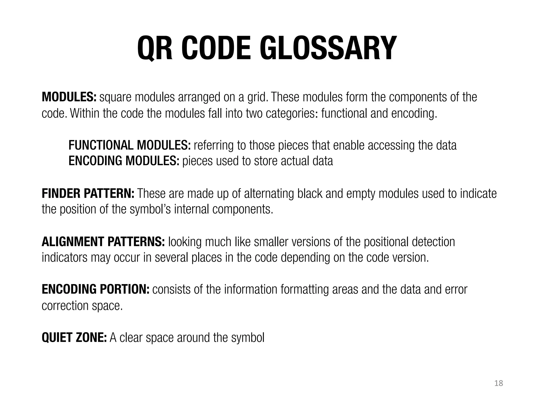 QR CODE GLOSSARY

MODULES: square modules arranged on a grid. These modules form the components of the
code. Within the code the modules fall into two categories:	
  functional and encoding.
FUNCTIONAL MODULES: referring to those pieces that enable accessing the data
ENCODING MODULES: pieces used to store actual data
FINDER PATTERN: These are made up of alternating black and empty modules used to indicate
the position of the symbol’s internal components.
ALIGNMENT PATTERNS: looking much like smaller versions of the positional detection
indicators may occur in several places in the code depending on the code version.
ENCODING PORTION: consists of the information formatting areas and the data and error
correction space.
QUIET ZONE: A clear space around the symbol
18	
  

 