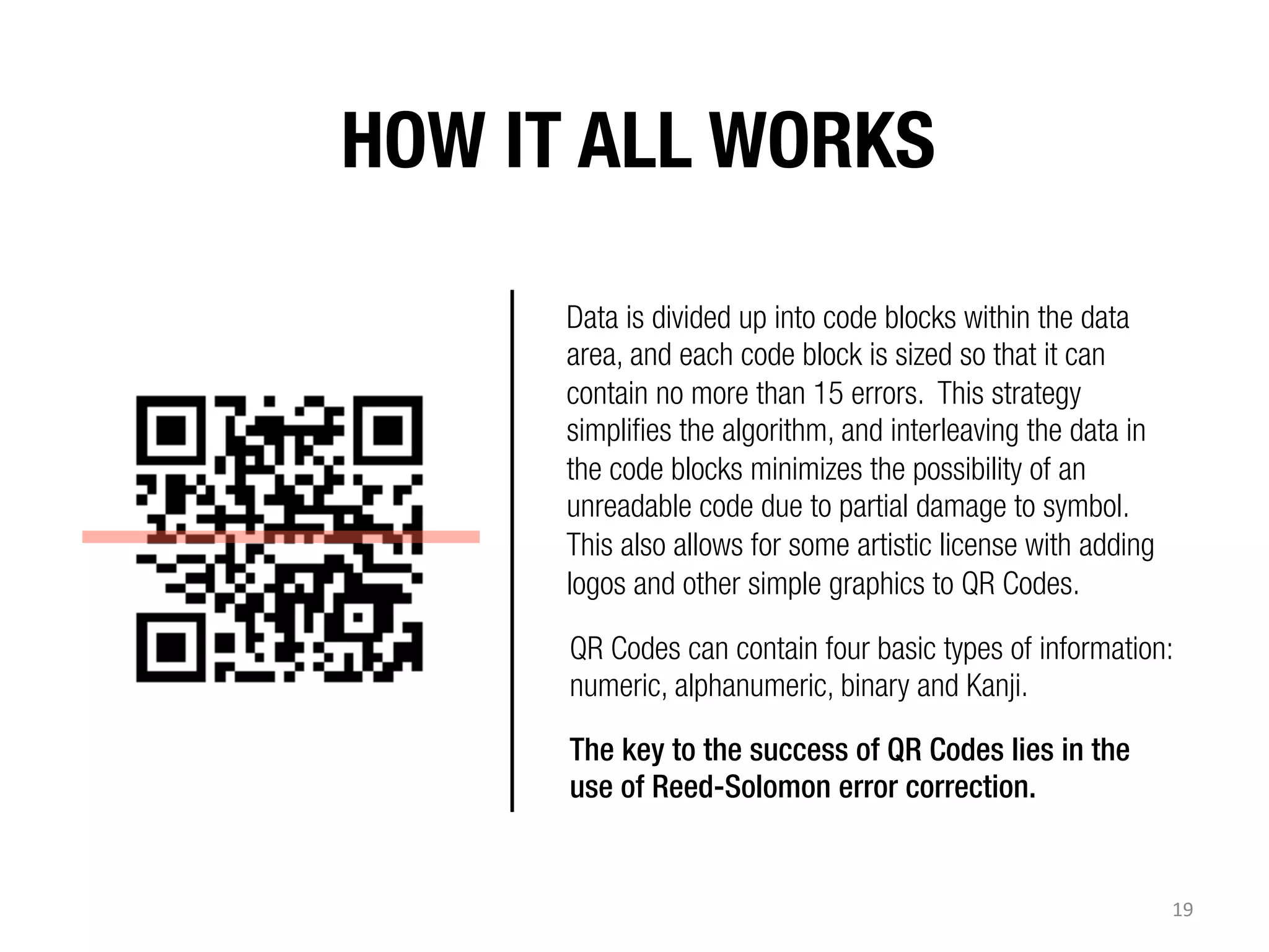 HOW IT ALL WORKS 
Data is divided up into code blocks within the data
area, and each code block is sized so that it can
contain no more than 15 errors. This strategy
simplifies the algorithm, and interleaving the data in
the code blocks minimizes the possibility of an
unreadable code due to partial damage to symbol.
This also allows for some artistic license with adding
logos and other simple graphics to QR Codes.
QR Codes can contain four basic types of information:
numeric, alphanumeric, binary and Kanji.
The key to the success of QR Codes lies in the
use of Reed-Solomon error correction.

19	
  

 