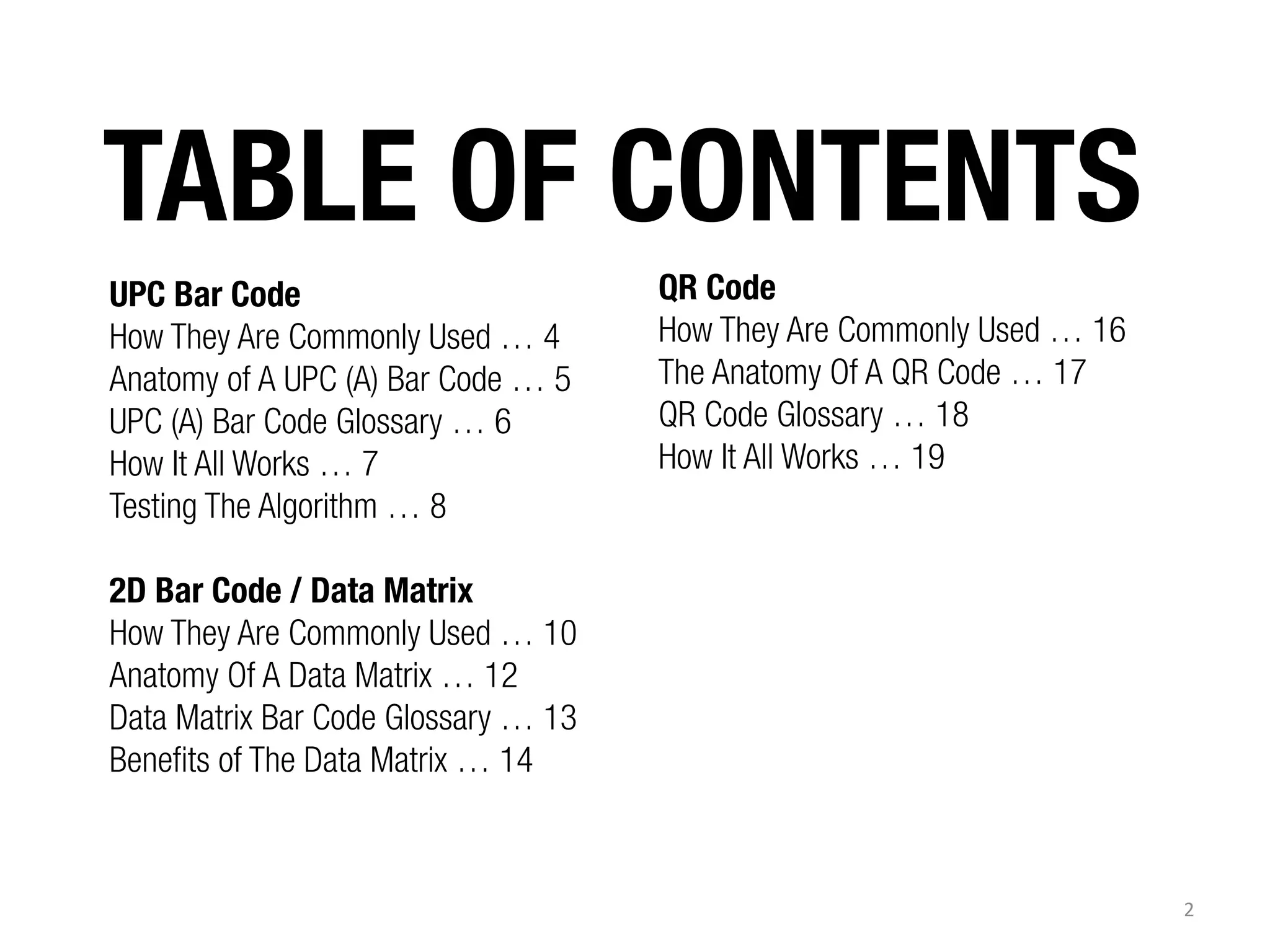 TABLE OF CONTENTS
UPC Bar Code
How They Are Commonly Used … 4
Anatomy of A UPC (A) Bar Code … 5
UPC (A) Bar Code Glossary … 6
How It All Works … 7
Testing The Algorithm … 8

QR Code
How They Are Commonly Used … 16
The Anatomy Of A QR Code … 17
QR Code Glossary … 18
How It All Works … 19

2D Bar Code / Data Matrix
How They Are Commonly Used … 10
Anatomy Of A Data Matrix … 12
Data Matrix Bar Code Glossary … 13
Benefits of The Data Matrix … 14

2	
  

 