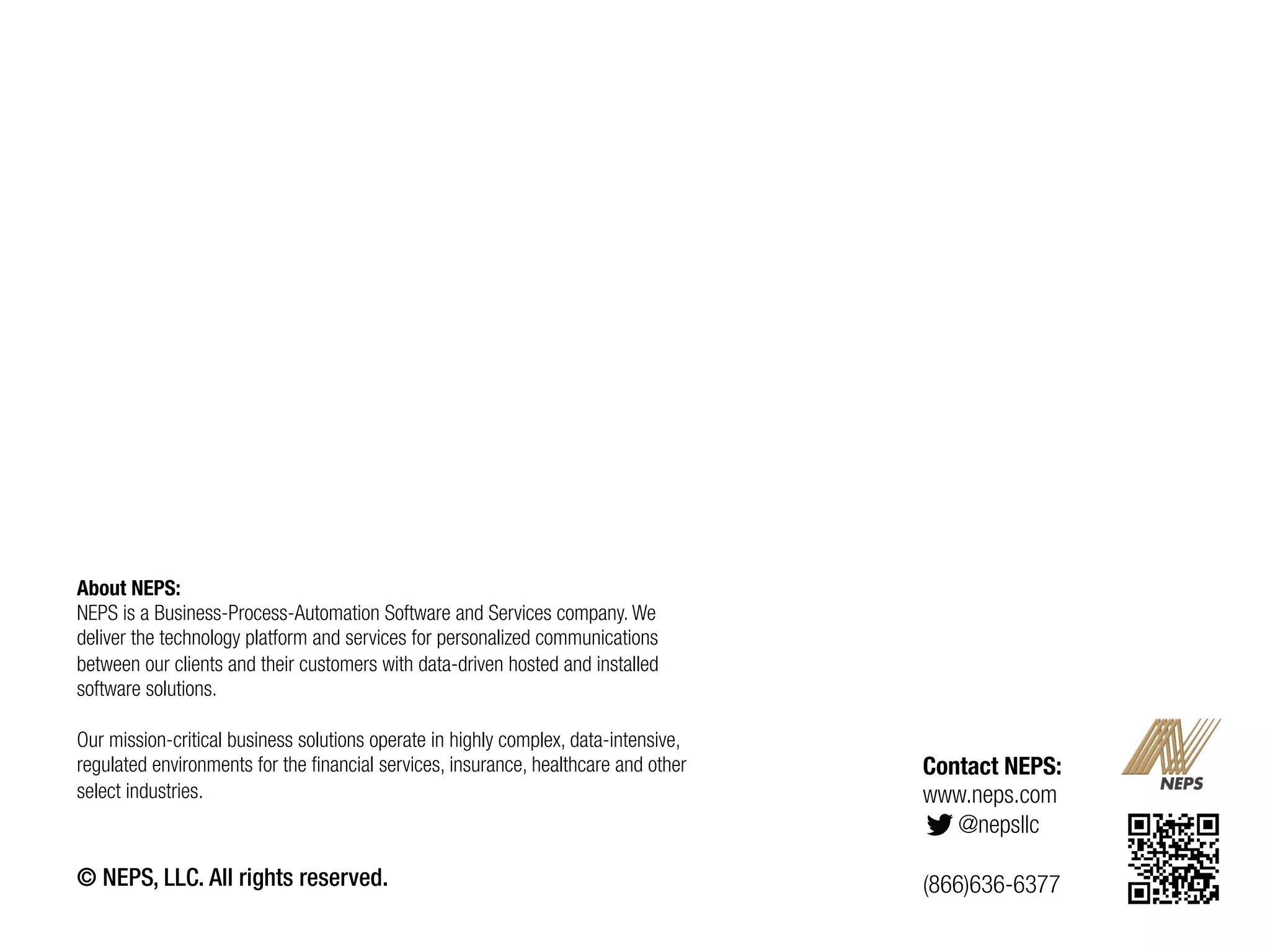 About NEPS:
NEPS is a Business-Process-Automation Software and Services company. We
deliver the technology platform and services for personalized communications
between our clients and their customers with data-driven hosted and installed
software solutions.
Our mission-critical business solutions operate in highly complex, data-intensive,
regulated environments for the financial services, insurance, healthcare and other
select industries.
 

© NEPS, LLC. All rights reserved.

Contact NEPS:
www.neps.com
@nepsllc
(866)636-6377

21	
  

 