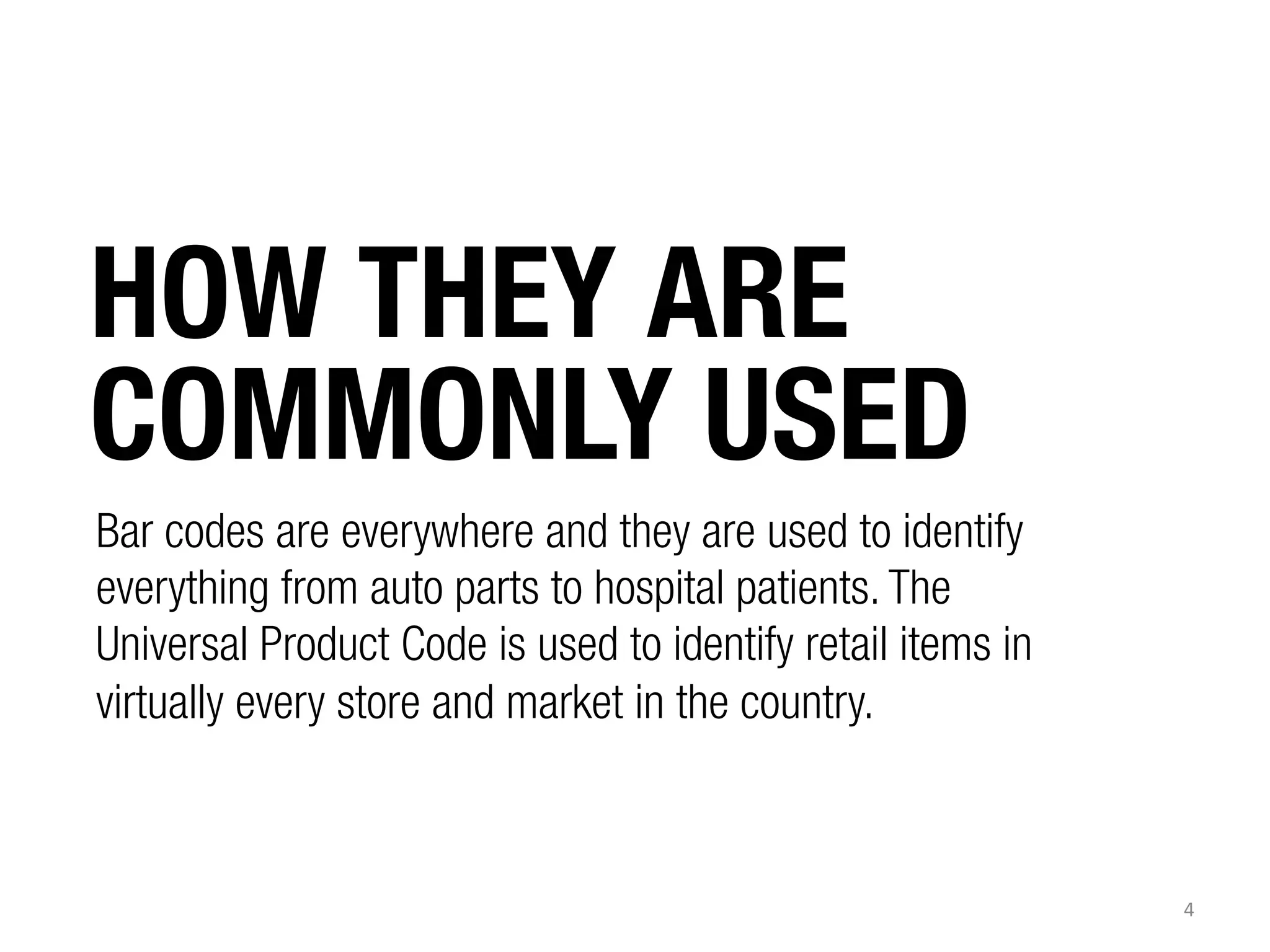 HOW THEY ARE
COMMONLY USED
Bar codes are everywhere and they are used to identify
everything from auto parts to hospital patients. The
Universal Product Code is used to identify retail items in
virtually every store and market in the country.

4	
  

 
