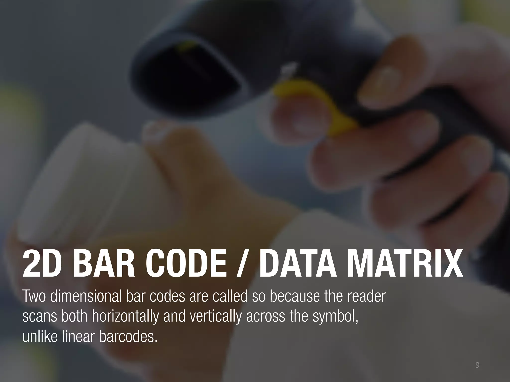 2D BAR CODE / DATA MATRIX
Two dimensional bar codes are called so because the reader
scans both horizontally and vertically across the symbol,
unlike linear barcodes.
9	
  

 