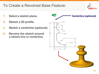 To Create a Revolved Base Feature:Centerline (optional)Select a sketch plane.Sketch a 2D profile.Sketch a centerline (optional).Revolve the sketch arounda sketch line or centerline.