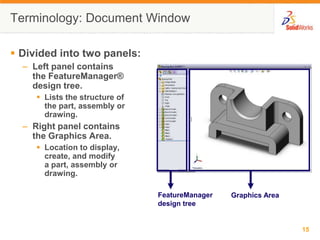 Terminology: Document WindowFeatureManager design treeGraphics AreaDivided into two panels:Left panel contains the FeatureManager® design tree.Lists the structure of the part, assembly or drawing.Right panel contains the Graphics Area.Location to display, create, and modify a part, assembly or drawing.