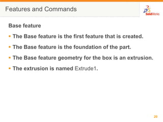 Features and CommandsBase featureThe Base feature is the first feature that is created.The Base feature is the foundation of the part.The Base feature geometry for the box is an extrusion.The extrusion is named Extrude1.