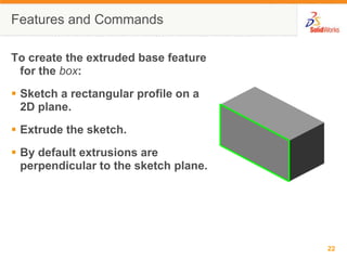 Features and CommandsTo create the extruded base feature for the box:Sketch a rectangular profile on a 2D plane.Extrude the sketch.By default extrusions are perpendicular to the sketch plane.