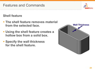 Wall ThicknessFeatures and CommandsShell featureThe shell feature removes material from the selected face.Using the shell feature creates a hollow box from a solid box.Specify the wall thicknessfor the shell feature.