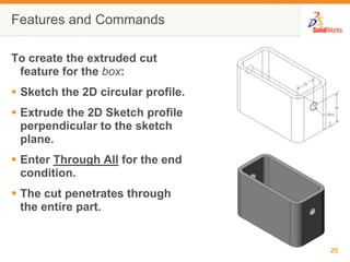 Features and CommandsTo create the extruded cut feature for the box:Sketch the 2D circular profile.Extrude the 2D Sketch profile perpendicular to the sketch plane.Enter Through All for the end condition.The cut penetrates through the entire part.
