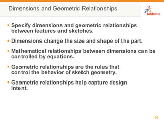 Dimensions and Geometric RelationshipsSpecify dimensions and geometric relationships between features and sketches.Dimensions change the size and shape of the part.Mathematical relationships between dimensions can be controlled by equations.Geometric relationships are the rules that control the behavior of sketch geometry.Geometric relationships help capture design intent.