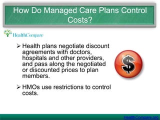    Managed care plans work  within a network of doctors and hospitals or “providers.” To receive the benefits of the discounts negotiated with specific doctors, hospitals and health care providers, you must use services from providers in the health plan’s network. HealthCompare.org
