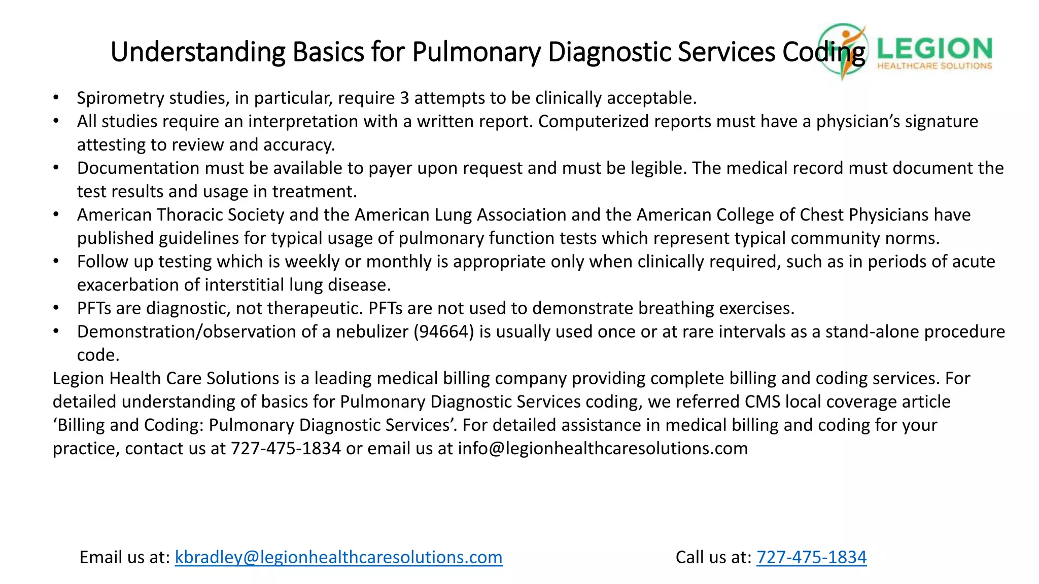 Call us at: 727-475-1834
Email us at: kbradley@legionhealthcaresolutions.com
Understanding Basics for Pulmonary Diagnostic Services Coding
• Spirometry studies, in particular, require 3 attempts to be clinically acceptable.
• All studies require an interpretation with a written report. Computerized reports must have a physician’s signature
attesting to review and accuracy.
• Documentation must be available to payer upon request and must be legible. The medical record must document the
test results and usage in treatment.
• American Thoracic Society and the American Lung Association and the American College of Chest Physicians have
published guidelines for typical usage of pulmonary function tests which represent typical community norms.
• Follow up testing which is weekly or monthly is appropriate only when clinically required, such as in periods of acute
exacerbation of interstitial lung disease.
• PFTs are diagnostic, not therapeutic. PFTs are not used to demonstrate breathing exercises.
• Demonstration/observation of a nebulizer (94664) is usually used once or at rare intervals as a stand-alone procedure
code.
Legion Health Care Solutions is a leading medical billing company providing complete billing and coding services. For
detailed understanding of basics for Pulmonary Diagnostic Services coding, we referred CMS local coverage article
‘Billing and Coding: Pulmonary Diagnostic Services’. For detailed assistance in medical billing and coding for your
practice, contact us at 727-475-1834 or email us at info@legionhealthcaresolutions.com
 
