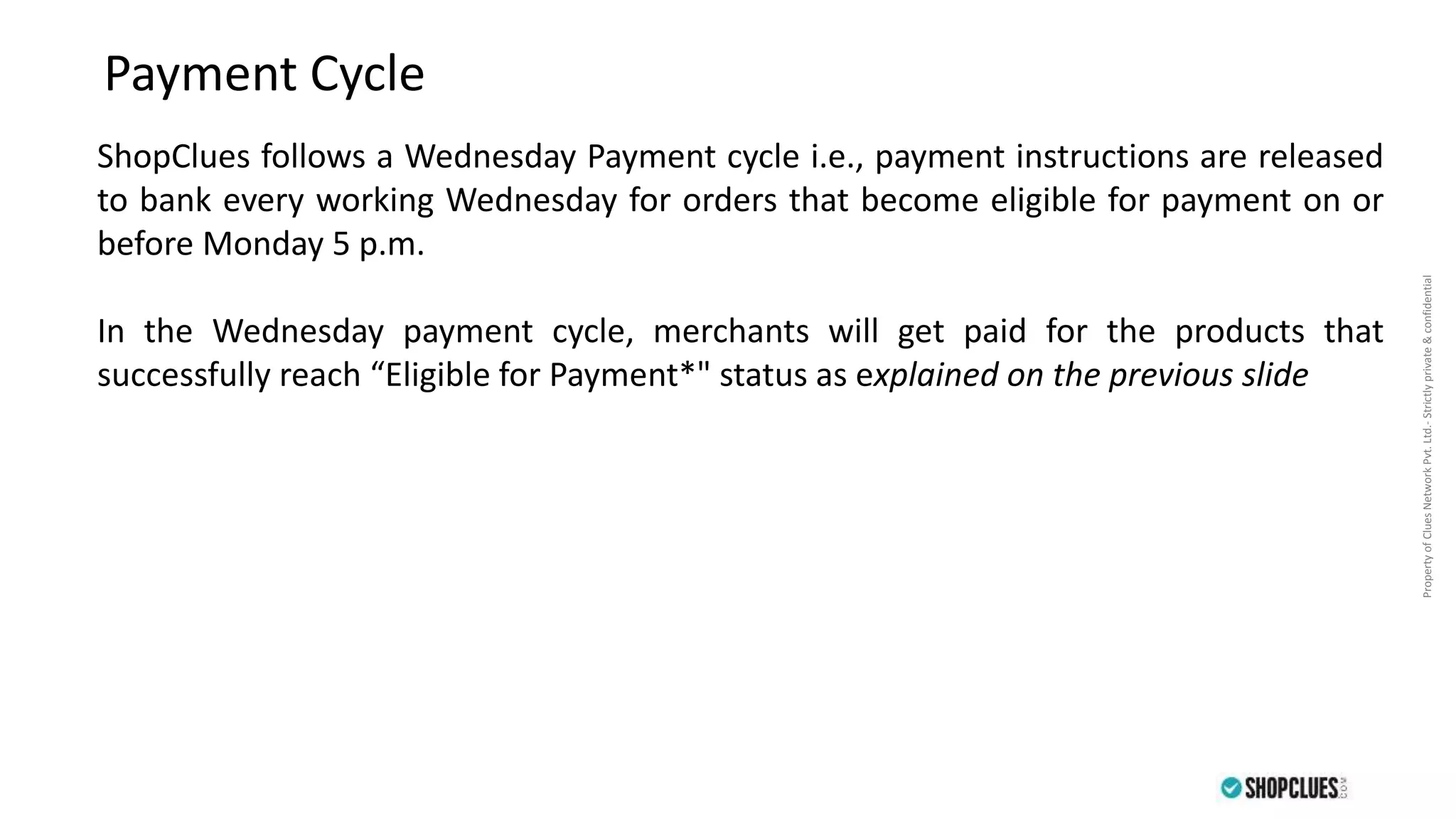 PropertyofCluesNetworkPvt.Ltd.-Strictlyprivate&confidential
ShopClues follows a Wednesday Payment cycle i.e., payment instructions are released
to bank every working Wednesday for orders that become eligible for payment on or
before Monday 5 p.m.
In the Wednesday payment cycle, merchants will get paid for the products that
successfully reach “Eligible for Payment*" status as explained on the previous slide
Payment Cycle
 