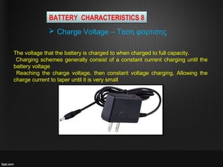 The voltage that the battery is charged to when charged to full capacity.
Charging schemes generally consist of a constant current charging until the
battery voltage
Reaching the charge voltage, then constant voltage charging, Allowing the
charge current to taper until it is very small
 Charge Voltage – Ταση φορτισης
BATTERY CHARACTERISTICS 8
 