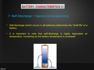 BATTERY CHARACTERISTICS 11
• Self-discharge (which occurs in all batteries) determines the "shelf life" of a
battery.
• It is important to note that self-discharge is highly dependent on
temperature, increasing as the battery temperature is increased
 Self Discharge < Χρονος αυτοεκφορτισης
 