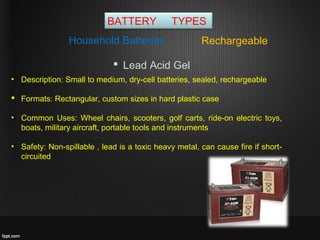 BATTERY TYPES
RechargeableHousehold Batteries
 Lead Acid Gel
• Description: Small to medium, dry-cell batteries, sealed, rechargeable
 Formats: Rectangular, custom sizes in hard plastic case
• Common Uses: Wheel chairs, scooters, golf carts, ride-on electric toys,
boats, military aircraft, portable tools and instruments
• Safety: Non-spillable , lead is a toxic heavy metal, can cause fire if short-
circuited
 