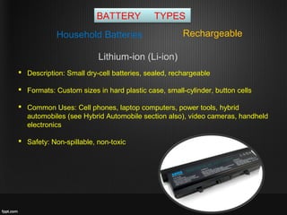 BATTERY TYPES
RechargeableHousehold Batteries
 Description: Small dry-cell batteries, sealed, rechargeable
 Formats: Custom sizes in hard plastic case, small-cylinder, button cells
 Common Uses: Cell phones, laptop computers, power tools, hybrid
automobiles (see Hybrid Automobile section also), video cameras, handheld
electronics
 Safety: Non-spillable, non-toxic
Lithium-ion (Li-ion)
 