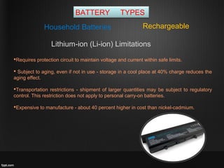 BATTERY TYPES
RechargeableHousehold Batteries
Lithium-ion (Li-ion) Limitations
Requires protection circuit to maintain voltage and current within safe limits.
 Subject to aging, even if not in use - storage in a cool place at 40% charge reduces the
aging effect.
Transportation restrictions - shipment of larger quantities may be subject to regulatory
control. This restriction does not apply to personal carry-on batteries.
Expensive to manufacture - about 40 percent higher in cost than nickel-cadmium.
 