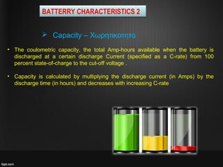  Capacity – Χωρητικοτητα
BATTERRY CHARACTERISTICS 2
• The coulometric capacity, the total Amp-hours available when the battery is
discharged at a certain discharge Current (specified as a C-rate) from 100
percent state-of-charge to the cut-off voltage .
• Capacity is calculated by multiplying the discharge current (in Amps) by the
discharge time (in hours) and decreases with increasing C-rate
 