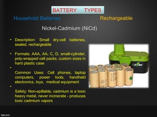 BATTERY TYPES
RechargeableHousehold Batteries
• Description: Small dry-cell batteries,
sealed, rechargeable
• Formats: AAA, AA, C, D, small-cylinder,
poly-wrapped cell packs, custom sizes in
hard plastic case
•
Common Uses: Cell phones, laptop
computers, power tools, handheld
electronics, toys, medical equipment
•
Safety: Non-spillable, cadmium is a toxic
heavy metal, never incinerate - produces
toxic cadmium vapors
Nickel-Cadmium (NiCd)
 