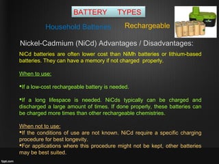 BATTERY TYPES
RechargeableHousehold Batteries
Nickel-Cadmium (NiCd) Advantages / Disadvantages:
NiCd batteries are often lower cost than NiMh batteries or lithium-based
batteries. They can have a memory if not charged properly.
When to use:
If a low-cost rechargeable battery is needed.
If a long lifespace is needed. NiCds typically can be charged and
discharged a large amount of times. If done properly, these batteries can
be charged more times than other rechargeable chemistries.
When not to use:
If the conditions of use are not known. NiCd require a specific charging
procedure for best longevity.
For applications where this procedure might not be kept, other batteries
may be best suited.
 