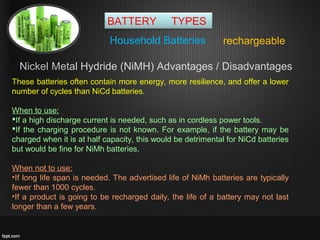 BATTERY TYPES
rechargeableHousehold Batteries
These batteries often contain more energy, more resilience, and offer a lower
number of cycles than NiCd batteries.
When to use:
If a high discharge current is needed, such as in cordless power tools.
If the charging procedure is not known. For example, if the battery may be
charged when it is at half capacity, this would be detrimental for NiCd batteries
but would be fine for NiMh batteries.
When not to use:
•If long life span is needed. The advertised life of NiMh batteries are typically
fewer than 1000 cycles.
•If a product is going to be recharged daily, the life of a battery may not last
longer than a few years.
Nickel Metal Hydride (NiMH) Advantages / Disadvantages
 
