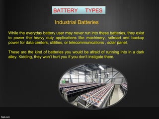 BATTERY TYPES
While the everyday battery user may never run into these batteries, they exist
to power the heavy duty applications like machinery, railroad and backup
power for data centers, utilities, or telecommunications , solar panel.
These are the kind of batteries you would be afraid of running into in a dark
alley. Kidding, they won’t hurt you if you don’t instigate them.
Industrial Batteries
 