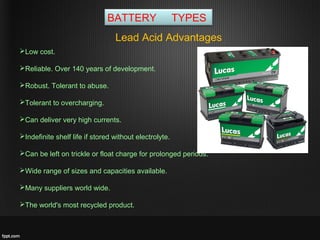 BATTERY TYPES
Lead Acid Advantages
Low cost.
Reliable. Over 140 years of development.
Robust. Tolerant to abuse.
Tolerant to overcharging.
Can deliver very high currents.
Indefinite shelf life if stored without electrolyte.
Can be left on trickle or float charge for prolonged periods.
Wide range of sizes and capacities available.
Many suppliers world wide.
The world's most recycled product.
 