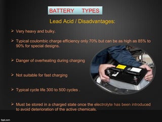 BATTERY TYPES
Lead Acid / Disadvantages:
 Very heavy and bulky.
 Typical coulombic charge efficiency only 70% but can be as high as 85% to
90% for special designs.
 Danger of overheating during charging
 Not suitable for fast charging
 Typical cycle life 300 to 500 cycles .
 Must be stored in a charged state once the electrolyte has been introduced
to avoid deterioration of the active chemicals.
 
