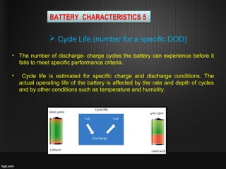 • The number of discharge- charge cycles the battery can experience before it
fails to meet specific performance criteria.
• Cycle life is estimated for specific charge and discharge conditions. The
actual operating life of the battery is affected by the rate and depth of cycles
and by other conditions such as temperature and humidity.
 Cycle Life (number for a specific DOD)
BATTERY CHARACTERISTICS 5
 