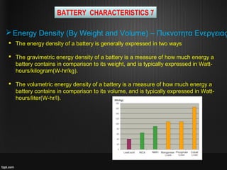  The energy density of a battery is generally expressed in two ways
 The gravimetric energy density of a battery is a measure of how much energy a
battery contains in comparison to its weight, and is typically expressed in Watt-
hours/kilogram(W-hr/kg).
 The volumetric energy density of a battery is a measure of how much energy a
battery contains in comparison to its volume, and is typically expressed in Watt-
hours/liter(W-hr/l).
BATTERY CHARACTERISTICS 7
Energy Density (By Weight and Volume) – Πυκνοτητα Ενεργειας
 