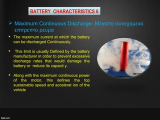  The maximum current at which the battery
can be discharged Continuously.
 This limit is usually Defined by the battery
manufacturer in order to prevent excessive
discharge rates that would damage the
battery or reduce its capacit y.
 Along with the maximum continuous power
of the motor, this defines the top
sustainable speed and accelerat ion of the
vehicle
 Maximum Continuous Discharge- Μεγιστο συνεχομενο
επιτρεπτο ρευμα
BATTERY CHARACTERISTICS 6
 