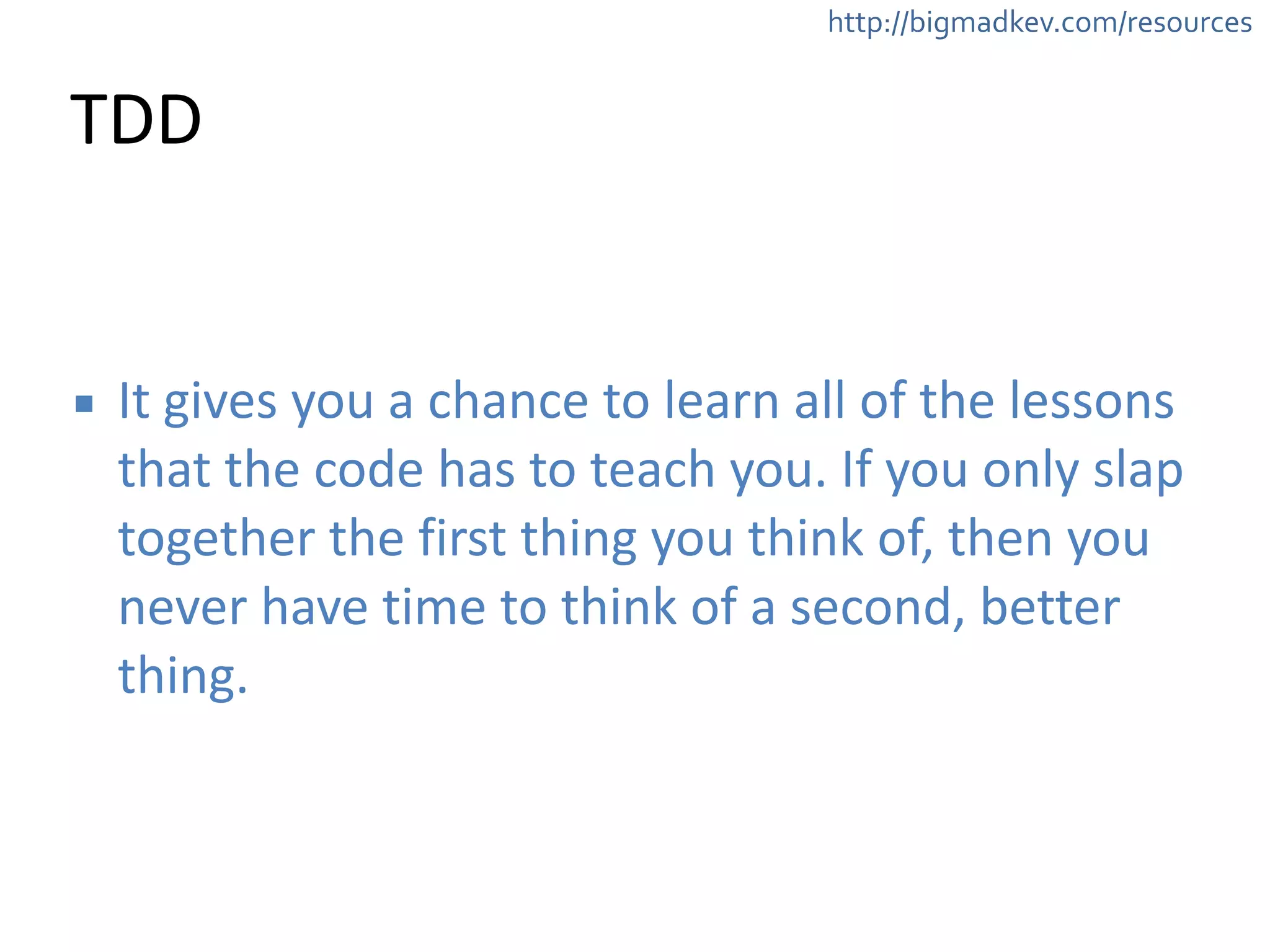 http://bigmadkev.com/resources 
TDD 
▪ It 
gives 
you 
a 
chance 
to 
learn 
all 
of 
the 
lessons 
that 
the 
code 
has 
to 
teach 
you. 
If 
you 
only 
slap 
together 
the 
first 
thing 
you 
think 
of, 
then 
you 
never 
have 
time 
to 
think 
of 
a 
second, 
better 
thing. 
 