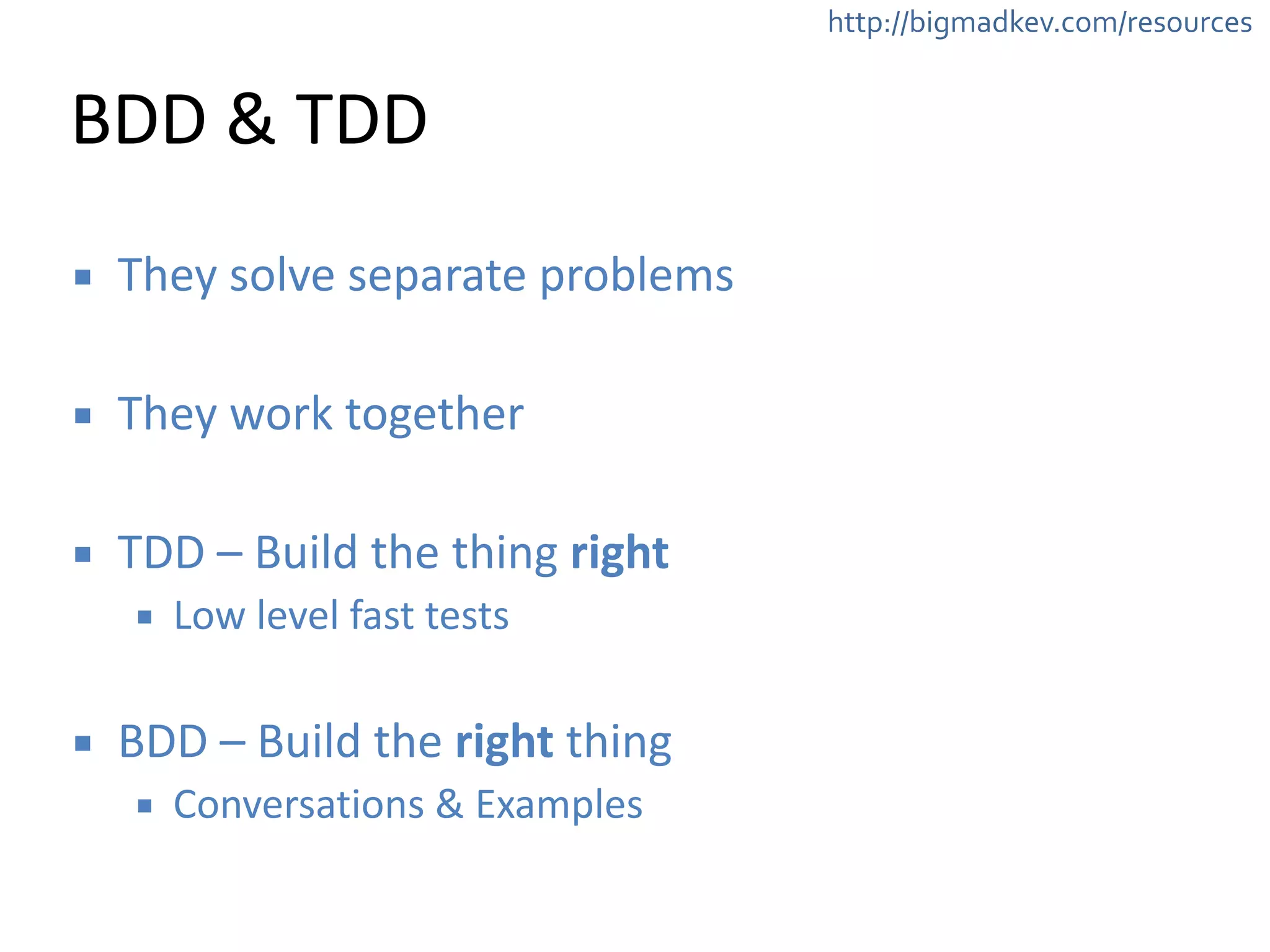 http://bigmadkev.com/resources 
BDD 
& 
TDD 
▪ They 
solve 
separate 
problems 
! 
▪ They 
work 
together 
! 
▪ TDD 
– 
Build 
the 
thing 
right 
▪ Low 
level 
fast 
tests 
! 
▪ BDD 
– 
Build 
the 
right 
thing 
▪ Conversations 
& 
Examples 
 