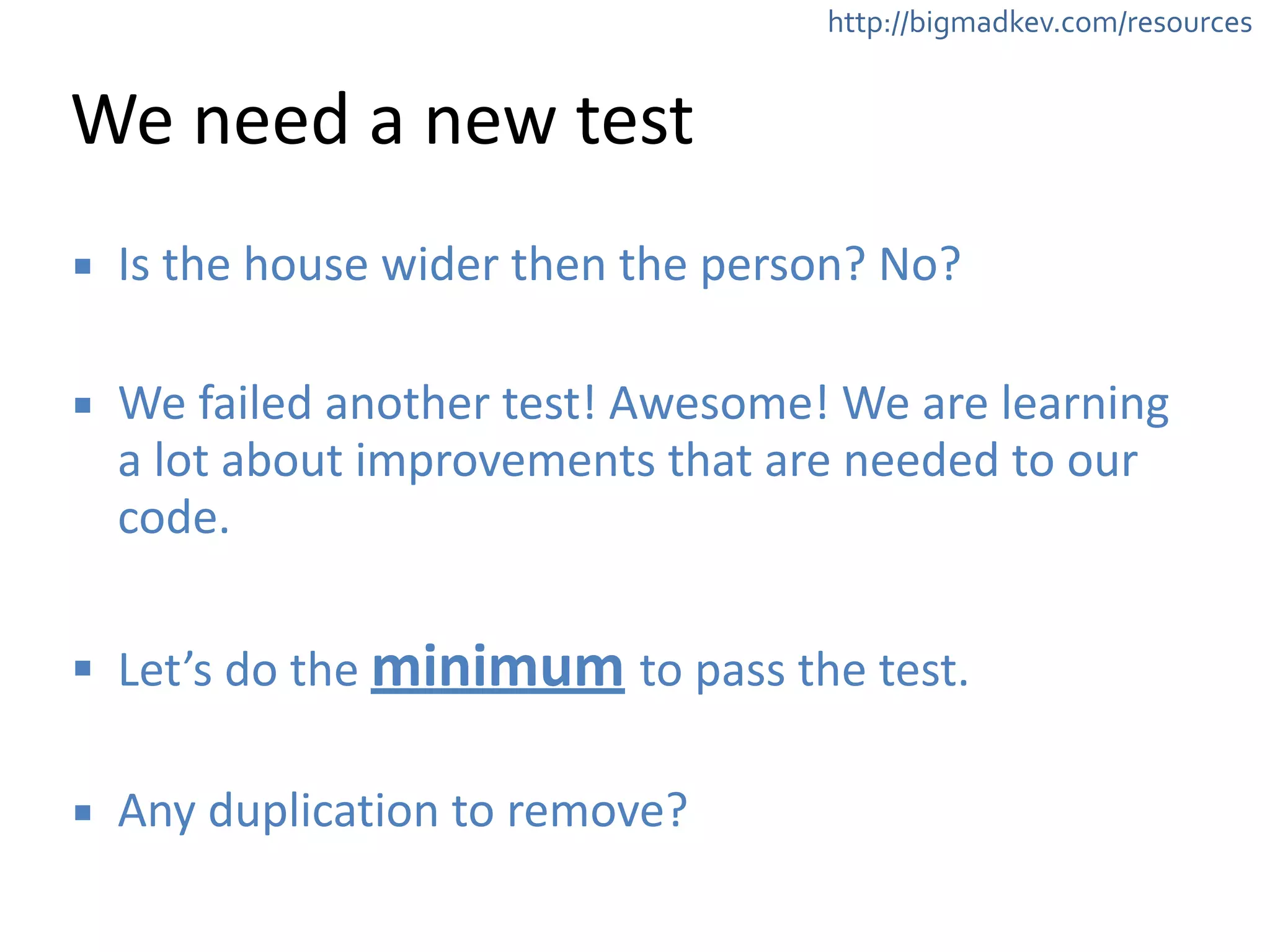 http://bigmadkev.com/resources 
We 
need 
a 
new 
test 
▪ Is 
the 
house 
wider 
then 
the 
person? 
No? 
! 
▪ We 
failed 
another 
test! 
Awesome! 
We 
are 
learning 
a 
lot 
about 
improvements 
that 
are 
needed 
to 
our 
code. 
! 
▪ Let’s 
do 
the 
minimum 
to 
pass 
the 
test. 
! 
▪ Any 
duplication 
to 
remove? 
 