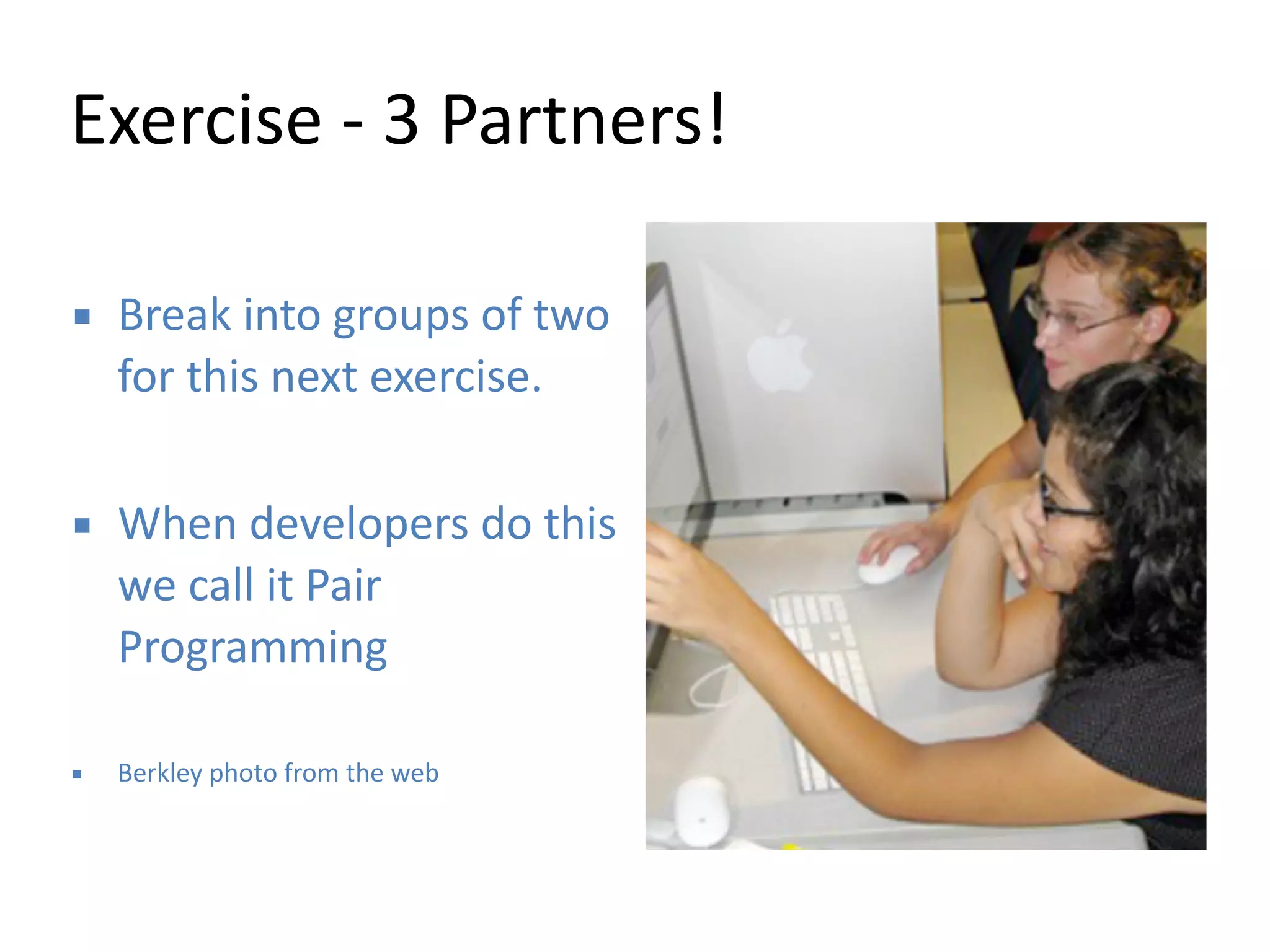 Exercise 
-­‐ 
3 
Partners! 
▪ Break 
into 
groups 
of 
two 
for 
this 
next 
exercise. 
! 
▪ When 
developers 
do 
this 
we 
call 
it 
Pair 
Programming 
! 
▪ Berkley 
photo 
from 
the 
web 
 