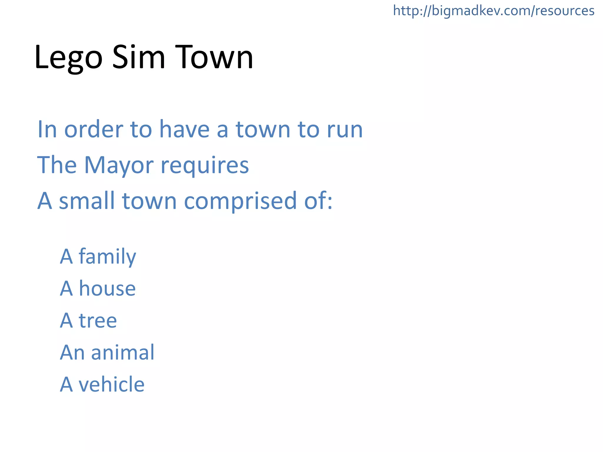 http://bigmadkev.com/resources 
Lego 
Sim 
Town 
In 
order 
to 
have 
a 
town 
to 
run 
The 
Mayor 
requires 
A 
small 
town 
comprised 
of: 
! 
A 
family 
A 
house 
A 
tree 
An 
animal 
A 
vehicle 
 