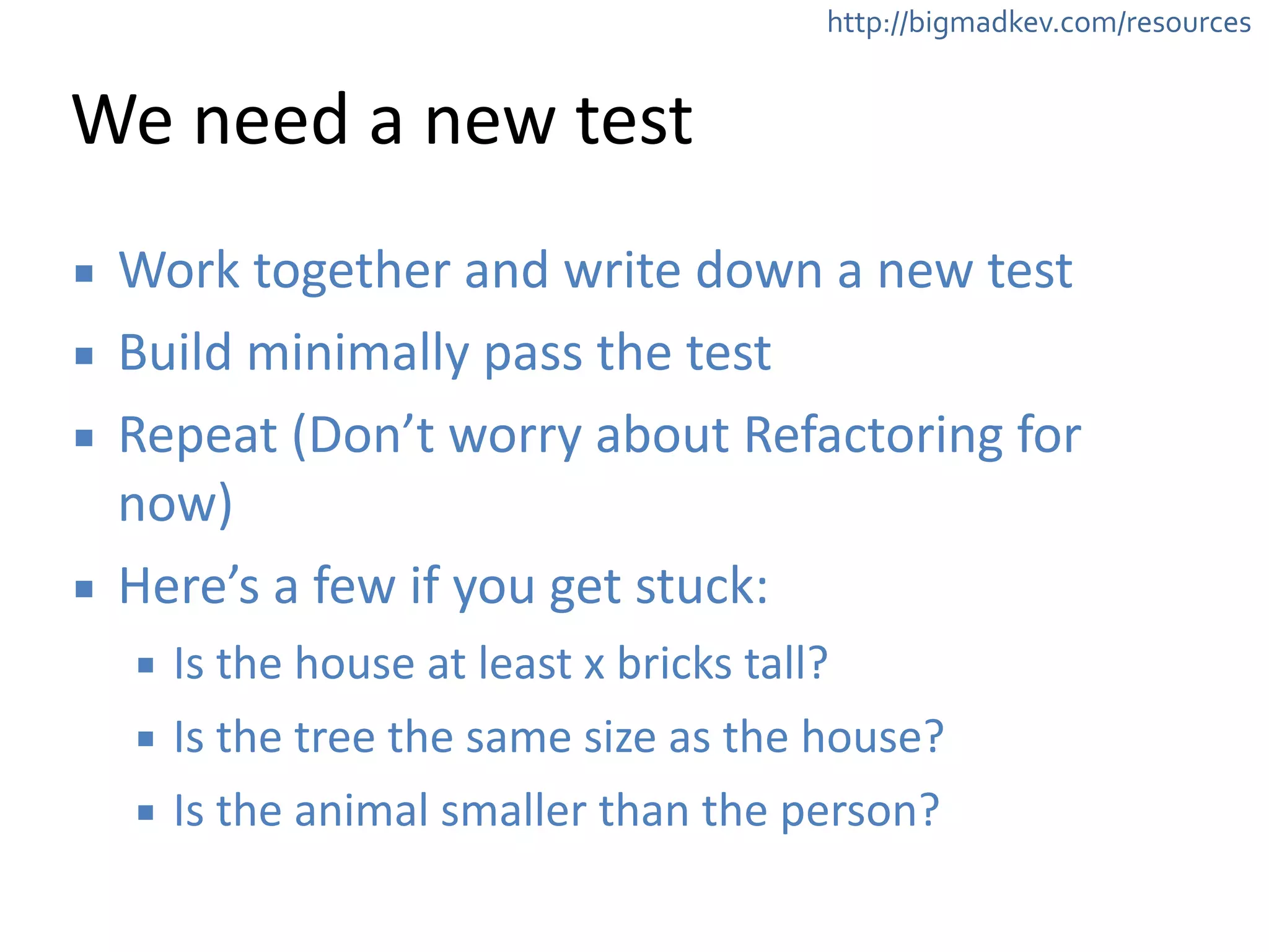 http://bigmadkev.com/resources 
We 
need 
a 
new 
test 
▪ Work 
together 
and 
write 
down 
a 
new 
test 
▪ Build 
minimally 
pass 
the 
test 
▪ Repeat 
(Don’t 
worry 
about 
Refactoring 
for 
now) 
▪ Here’s 
a 
few 
if 
you 
get 
stuck: 
▪ Is 
the 
house 
at 
least 
x 
bricks 
tall? 
▪ Is 
the 
tree 
the 
same 
size 
as 
the 
house? 
▪ Is 
the 
animal 
smaller 
than 
the 
person? 
 