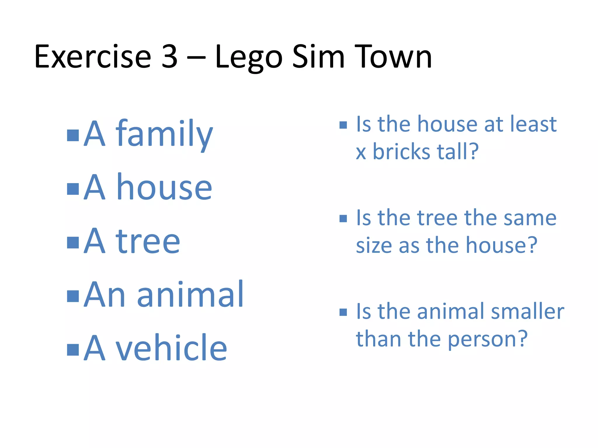 Exercise 
3 
– 
Lego 
Sim 
Town 
▪A 
family 
▪A 
house 
▪A 
tree 
▪An 
animal 
▪A 
vehicle 
▪ Is 
the 
house 
at 
least 
x 
bricks 
tall? 
! 
▪ Is 
the 
tree 
the 
same 
size 
as 
the 
house? 
! 
▪ Is 
the 
animal 
smaller 
than 
the 
person? 
 