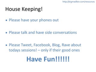 http://bigmadkev.com/resources 
House 
Keeping! 
▪ Please 
have 
your 
phones 
out 
! 
▪ Please 
talk 
and 
have 
side 
conversations 
! 
▪ Please 
Tweet, 
Facebook, 
Blog, 
Rave 
about 
todays 
sessions! 
– 
only 
if 
their 
good 
ones 
Have 
Fun!!!!!! 
 