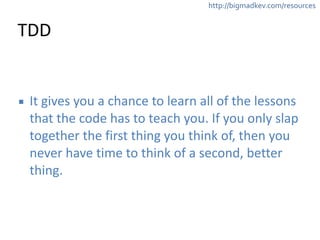 http://bigmadkev.com/resources 
TDD 
▪ It 
gives 
you 
a 
chance 
to 
learn 
all 
of 
the 
lessons 
that 
the 
code 
has 
to 
teach 
you. 
If 
you 
only 
slap 
together 
the 
first 
thing 
you 
think 
of, 
then 
you 
never 
have 
time 
to 
think 
of 
a 
second, 
better 
thing. 
 