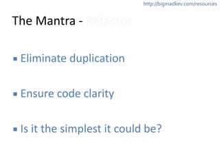 http://bigmadkev.com/resources 
The 
Mantra 
-­‐ 
Refactor 
▪ Eliminate 
duplication 
! 
▪ Ensure 
code 
clarity 
! 
▪ Is 
it 
the 
simplest 
it 
could 
be? 
 